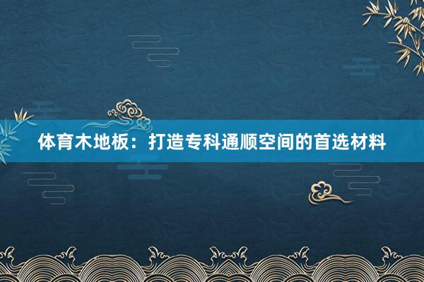 体育木地板：打造专科通顺空间的首选材料